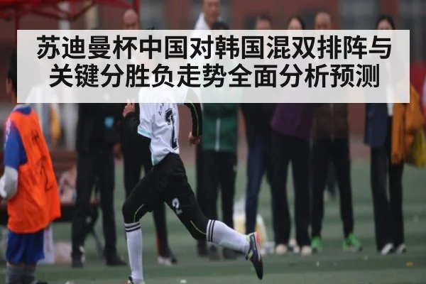苏迪曼杯中国对韩国混双排阵与关键分胜负走势全面分析预测