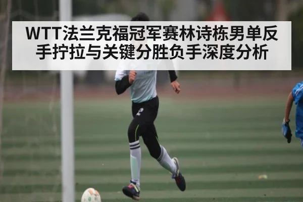 WTT法兰克福冠军赛林诗栋男单反手拧拉与关键分胜负手深度分析